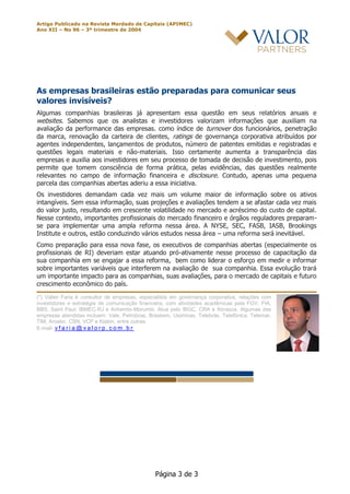 Artigo Publicado na Revista Merdado de Capitais (APIMEC)
Ano XII – No 96 – 3º trimestre de 2004
Página 3 de 3
As empresas brasileiras estão preparadas para comunicar seus
valores invisíveis?
Algumas companhias brasileiras já apresentam essa questão em seus relatórios anuais e
websites. Sabemos que os analistas e investidores valorizam informações que auxiliam na
avaliação da performance das empresas. como índice de turnover dos funcionários, penetração
da marca, renovação da carteira de clientes, ratings de governança corporativa atribuídos por
agentes independentes, lançamentos de produtos, número de patentes emitidas e registradas e
questões legais materiais e não-materiais. Isso certamente aumenta a transparência das
empresas e auxilia aos investidores em seu processo de tomada de decisão de investimento, pois
permite que tomem consciência de forma prática, pelas evidências, das questões realmente
relevantes no campo de informação financeira e disclosure. Contudo, apenas uma pequena
parcela das companhias abertas aderiu a essa iniciativa.
Os investidores demandam cada vez mais um volume maior de informação sobre os ativos
intangíveis. Sem essa informação, suas projeções e avaliações tendem a se afastar cada vez mais
do valor justo, resultando em crescente volatilidade no mercado e acréscimo do custo de capital.
Nesse contexto, importantes profissionais do mercado financeiro e órgãos reguladores preparam-
se para implementar uma ampla reforma nessa área. A NYSE, SEC, FASB, IASB, Brookings
Institute e outros, estão conduzindo vários estudos nessa área – uma reforma será inevitável.
Como preparação para essa nova fase, os executivos de companhias abertas (especialmente os
profissionais de RI) deveriam estar atuando pró-ativamente nesse processo de capacitação da
sua companhia em se engajar a essa reforma, bem como liderar o esforço em medir e informar
sobre importantes variáveis que interferem na avaliação de sua companhia. Essa evolução trará
um importante impacto para as companhias, suas avaliações, para o mercado de capitais e futuro
crescimento econômico do país.
(*) Valter Faria é consultor de empresas, especialista em governança corporativa, relações com
investidores e estratégia de comunicação financeira, com atividades acadêmicas pela FGV, FIA,
BBS, Saint Paul, IBMEC-RJ e Anhembi-Morumbi. Atua pelo IBGC, CRA e Abrasca. Algumas das
empresas atendidas incluem: Vale, Petrobras, Braskem, Usiminas, Telebrás, Telefônica, Telemar,
TIM, Arcelor, CSN, VCP e Klabin, entre outras.
E-mail: v f a r i a @ v a l o r p . c o m . b r
 