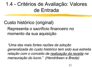 1.4 - Critérios de Avaliação: Valores 
11 
de Entrada 
Custo histórico (original) 
Representa o sacrifício financeiro no 
momento da sua aquisição 
“Uma das mais fortes razões da adoção 
generalizada do custo histórico tem sido sua estreita 
relação com o conceito de realização da receita na 
mensuração do lucro.” (Hendriksen e Breda) 
 