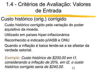 1.4 - Critérios de Avaliação: Valores 
12 
de Entrada 
Custo histórico (orig.) corrigido 
Custo histórico corrigido pela variação do poder 
aquisitivo da moeda. 
Utilizado em países hiper-inflacionários 
Reconhecido e indicado p/IASB e ONU 
Quando a inflação é baixa tende-se a se afastar da 
verdade setorial. 
Exemplo: Custo histórico de $200,00 em t1, 
considerando a inflação de 20%, em t2, o custo 
histórico corrigido seria de $240,00. 
 