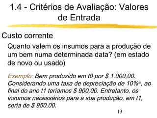 1.4 - Critérios de Avaliação: Valores 
13 
de Entrada 
Custo corrente 
Quanto valem os insumos para a produção de 
um bem numa determinada data? (em estado 
de novo ou usado) 
Exemplo: Bem produzido em t0 por $ 1.000,00. 
Considerando uma taxa de depreciação de 10%aa, ao 
final do ano t1 teríamos $ 900,00. Entretanto, os 
insumos necessários para a sua produção, em t1, 
seria de $ 950,00. 
 