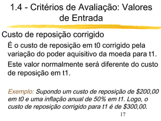 1.4 - Critérios de Avaliação: Valores 
17 
de Entrada 
Custo de reposição corrigido 
 É o custo de reposição em t0 corrigido pela 
variação do poder aquisitivo da moeda para t1. 
 Este valor normalmente será diferente do custo 
de reposição em t1. 
 Exemplo: Supondo um custo de reposição de $200,00 
em t0 e uma inflação anual de 50% em t1. Logo, o 
custo de reposição corrigido para t1 é de $300,00. 
 