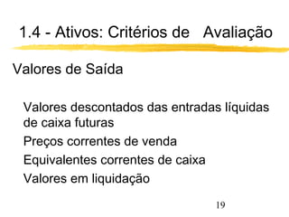 1.4 - Ativos: Critérios de Avaliação 
Valores de Saída 
 Valores descontados das entradas líquidas 
de caixa futuras 
 Preços correntes de venda 
 Equivalentes correntes de caixa 
 Valores em liquidação 
19 
 
