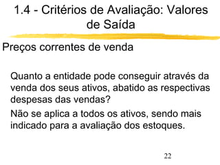 1.4 - Critérios de Avaliação: Valores 
22 
de Saída 
Preços correntes de venda 
 Quanto a entidade pode conseguir através da 
venda dos seus ativos, abatido as respectivas 
despesas das vendas? 
 Não se aplica a todos os ativos, sendo mais 
indicado para a avaliação dos estoques. 
 