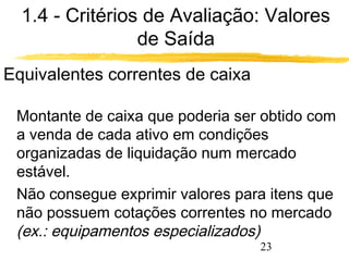 1.4 - Critérios de Avaliação: Valores 
23 
de Saída 
Equivalentes correntes de caixa 
 Montante de caixa que poderia ser obtido com 
a venda de cada ativo em condições 
organizadas de liquidação num mercado 
estável. 
 Não consegue exprimir valores para itens que 
não possuem cotações correntes no mercado 
(ex.: equipamentos especializados) 
 