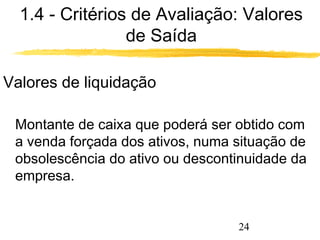 1.4 - Critérios de Avaliação: Valores 
24 
de Saída 
Valores de liquidação 
 Montante de caixa que poderá ser obtido com 
a venda forçada dos ativos, numa situação de 
obsolescência do ativo ou descontinuidade da 
empresa. 
 