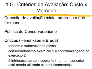 1.5 - Critérios de Avaliação: Custo x 
25 
Mercado 
 Conceito de avaliação mista, adota-se o que 
for menor. 
 Política de Conservadorismo 
 Criticas (Hendriksen e Breda) 
 tendem a subavaliar os ativos 
 conservadorismo exercício 1 é contrabalançado no 
exercício 2 
 é intrinsecamente incoerente (nenhum conceito 
está sendo utilizado sistematicamente) 
 