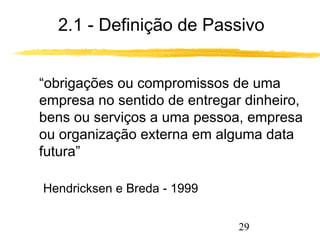 2.1 - Definição de Passivo 
 “obrigações ou compromissos de uma 
empresa no sentido de entregar dinheiro, 
bens ou serviços a uma pessoa, empresa 
ou organização externa em alguma data 
futura” 
29 
Hendricksen e Breda - 1999 
 