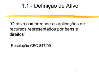1.1 - Definição de Ativo 
“O ativo compreende as aplicações de 
recursos representados por bens e 
direitos” 
3 
Resolução CFC 847/99 
 