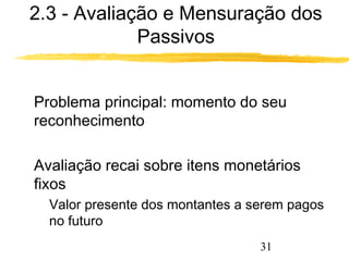 2.3 - Avaliação e Mensuração dos 
31 
Passivos 
 Problema principal: momento do seu 
reconhecimento 
 Avaliação recai sobre itens monetários 
fixos 
 Valor presente dos montantes a serem pagos 
no futuro 
 
