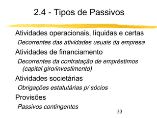 2.4 - Tipos de Passivos 
 Atividades operacionais, líquidas e certas 
Decorrentes das atividades usuais da empresa 
 Atividades de financiamento 
Decorrentes da contratação de empréstimos 
33 
(capital giro/investimento) 
 Atividades societárias 
Obrigações estatutárias p/ sócios 
 Provisões 
Passivos contingentes 
 