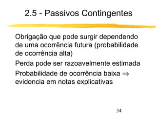2.5 - Passivos Contingentes 
 Obrigação que pode surgir dependendo 
de uma ocorrência futura (probabilidade 
de ocorrência alta) 
 Perda pode ser razoavelmente estimada 
 Probabilidade de ocorrência baixa Þ 
evidencia em notas explicativas 
34 
 