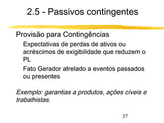 2.5 - Passivos contingentes 
37 
 Provisão para Contingências 
 Expectativas de perdas de ativos ou 
acréscimos de exigibilidade que reduzem o 
PL 
 Fato Gerador atrelado a eventos passados 
ou presentes 
 Exemplo: garantias a produtos, ações cíveis e 
trabalhistas. 
 