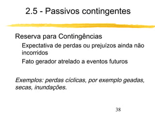 2.5 - Passivos contingentes 
38 
 Reserva para Contingências 
 Expectativa de perdas ou prejuízos ainda não 
incorridos 
 Fato gerador atrelado a eventos futuros 
 Exemplos: perdas cíclicas, por exemplo geadas, 
secas, inundações. 
 