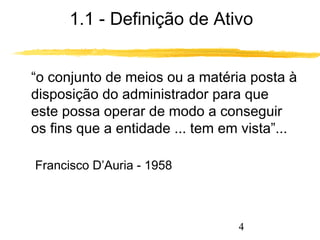 1.1 - Definição de Ativo 
“o conjunto de meios ou a matéria posta à 
disposição do administrador para que 
este possa operar de modo a conseguir 
os fins que a entidade ... tem em vista”... 
4 
Francisco D’Auria - 1958 
 