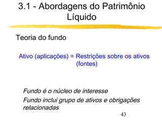 3.1 - Abordagens do Patrimônio 
43 
Líquido 
 Teoria do fundo 
Ativo (aplicações) = Restrições sobre os ativos 
(fontes) 
 Fundo é o núcleo de interesse 
 Fundo inclui grupo de ativos e obrigações 
relacionadas 
 