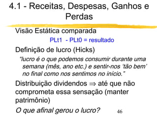 4.1 - Receitas, Despesas, Ganhos e 
46 
Perdas 
 Visão Estática comparada 
PLt1 - PLt0 = resultado 
 Definição de lucro (Hicks) 
“lucro é o que podemos consumir durante uma 
semana (mês, ano etc.) e sentir-nos ‘tão bem’ 
no final como nos sentimos no início.” 
 Distribuição dividendos Þ até que não 
comprometa essa sensação (manter 
patrimônio) 
 O que afinal gerou o lucro? 
 