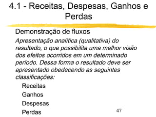 4.1 - Receitas, Despesas, Ganhos e 
47 
Perdas 
 Demonstração de fluxos 
Apresentação analítica (qualitativa) do 
resultado, o que possibilita uma melhor visão 
dos efeitos ocorridos em um determinado 
período. Dessa forma o resultado deve ser 
apresentado obedecendo as seguintes 
classificações: 
 Receitas 
 Ganhos 
 Despesas 
 Perdas 
 
