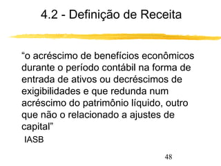 4.2 - Definição de Receita 
 “o acréscimo de benefícios econômicos 
durante o período contábil na forma de 
entrada de ativos ou decréscimos de 
exigibilidades e que redunda num 
acréscimo do patrimônio líquido, outro 
que não o relacionado a ajustes de 
capital” 
IASB 
48 
 