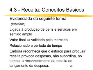 4.3 - Receita: Conceitos Básicos 
 Evidenciada da seguinte forma: 
50 
(Iudicíbus) 
 Ligada à produção de bens e serviços em 
sentido amplo 
 Valor final Þ validado pelo mercado 
 Relacionado a período de tempo 
 Embora reconheça que o esforço para produzir 
receita provoca despesas, não subordina, no 
tempo, o reconhecimento da receita ao 
lançamento da despesa. 
 
