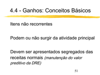 4.4 - Ganhos: Conceitos Básicos 
51 
 Itens não recorrentes 
 Podem ou não surgir da atividade principal 
 Devem ser apresentados segregados das 
receitas normais (manutenção do valor 
preditivo da DRE) 
 