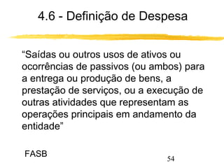 4.6 - Definição de Despesa 
 “Saídas ou outros usos de ativos ou 
ocorrências de passivos (ou ambos) para 
a entrega ou produção de bens, a 
prestação de serviços, ou a execução de 
outras atividades que representam as 
operações principais em andamento da 
entidade” 
54 
FASB 
 