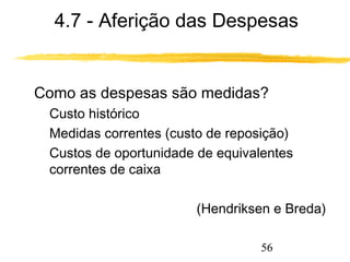 4.7 - Aferição das Despesas 
 Como as despesas são medidas? 
 Custo histórico 
 Medidas correntes (custo de reposição) 
 Custos de oportunidade de equivalentes 
correntes de caixa 
(Hendriksen e Breda) 
56 
 