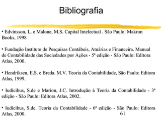 61 
Bibliografia 
• Edvinsson, L. e Malone, M.S. Capital IInntteelleeccttuuaall .. SSããoo PPaauulloo:: MMaakkrroonn 
BBooookkss,, 11999988 
• FFuunnddaaççããoo IInnssttiittuuttoo ddee PPeessqquuiissaass CCoonnttáábbeeiiss,, AAttuuáárriiaass ee FFiinnaanncceeiirraa.. MMaannuuaall 
ddee CCoonnttaabbiilliiddaaddee ddaass SSoocciieeddaaddeess ppoorr AAççõõeess -- 55ª eeddiiççããoo -- SSããoo PPaauulloo:: EEddiittoorraa 
AAttllaass,, 22000000.. 
• HHeennddrriikksseenn,, EE..SS.. ee BBrreeddaa.. MM..VV.. TTeeoorriiaa ddaa CCoonnttaabbiilliiddaaddee,, SSããoo PPaauulloo:: EEddiittoorraa 
AAttllaass,, 11999999.. 
• IIuuddíícciibbuuss,, SS..ddee ee MMaarriioonn,, JJ..CC.. IInnttrroodduuççããoo àà TTeeoorriiaa ddaa CCoonnttaabbiilliiddaaddee -- 33ª 
eeddiiççããoo -- SSããoo PPaauulloo:: EEddiittoorraa AAttllaass,, 22000022.. 
• IIuuddíícciibbuuss,, SS..ddee.. TTeeoorriiaa ddaa CCoonnttaabbiilliiddaaddee -- 66ª eeddiiççããoo -- SSããoo PPaauulloo:: EEddiittoorraa 
AAttllaass,, 22000000.. 
 