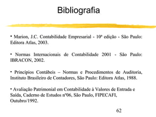 62 
Bibliografia 
• Marion, J.C. Contabilidade Empresarial - 1100ª eeddiiççããoo -- SSããoo PPaauulloo:: 
EEddiittoorraa AAttllaass,, 22000033.. 
• NNoorrmmaass IInntteerrnnaacciioonnaaiiss ddee CCoonnttaabbiilliiddaaddee 22000011 -- SSããoo PPaauulloo:: 
IIBBRRAACCOONN,, 22000022.. 
• PPrriinnccííppiiooss CCoonnttáábbeeiiss –– NNoorrmmaass ee PPrroocceeddiimmeennttooss ddee AAuuddiittoorriiaa,, 
IInnssttiittuuttoo BBrraassiilleeiirroo ddee CCoonnttaaddoorreess,, SSããoo PPaauulloo:: EEddiittoorraa AAttllaass,, 11998888.. 
• AAvvaalliiaaççããoo PPaattrriimmoonniiaall eemm CCoonnttaabbiilliiddaaddee àà VVaalloorreess ddee EEnnttrraaddaa ee 
SSaaííddaa,, CCaaddeerrnnoo ddee EEssttuuddooss nnº0066,, SSããoo PPaauulloo,, FFIIPPEECCAAFFII,, 
OOuuttuubbrroo//11999922.. 
