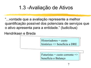 1.3 -Avaliação de Ativos 
“...vontade que a avaliação represente a melhor 
quantificação possível dos potenciais de serviços que 
o ativo apresenta para a entidade.” (Iudicíbus) 
Historiadores = custo 
histórico = beneficia a DRE 
Futuristas = custo corrente = 
beneficia o Balanço 
7 
Hendriksen e Breda 
 
