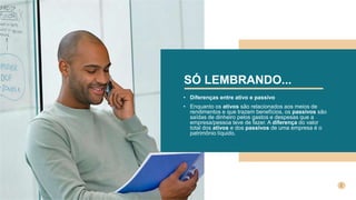 SÓ LEMBRANDO...
• Diferenças entre ativo e passivo
• Enquanto os ativos são relacionados aos meios de
rendimentos e que trazem benefícios, os passivos são
saídas de dinheiro pelos gastos e despesas que a
empresa/pessoa teve de fazer. A diferença do valor
total dos ativos e dos passivos de uma empresa é o
patrimônio líquido.
 