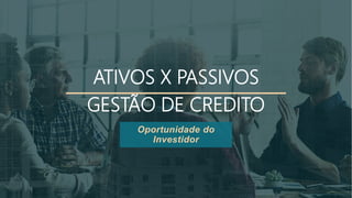 ATIVOS X PASSIVOS
GESTÃO DE CREDITO
Oportunidade do
Investidor
 