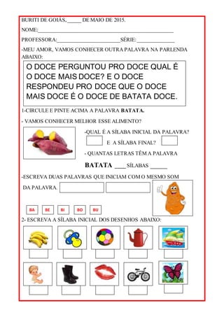 BURITI DE GOIÁS, _____ DE MAIO DE 2015.
NOME:___________________________________________________
PROFESSORA:________________________SÉRIE:______________
-MEU AMOR, VAMOS CONHECER OUTRA PALAVRA NA PARLENDA
ABAIXO:
1-CIRCULE E PINTE ACIMA A PALAVRA BATATA.
- VAMOS CONHECER MELHOR ESSE ALIMENTO?
-QUAL É A SÍLABA INICIAL DA PALAVRA?
E A SÍLABA FINAL?
- QUANTAS LETRAS TÊM A PALAVRA
BATATA ____ SÍLABAS _____
-ESCREVA DUAS PALAVRAS QUE INICIAM COM O MESMO SOM
DA PALAVRA.
2- ESCREVA A SÍLABA INICIAL DOS DESENHOS ABAIXO:
O DOCE PERGUNTOU PRO DOCE QUAL É
O DOCE MAIS DOCE? E O DOCE
RESPONDEU PRO DOCE QUE O DOCE
MAIS DOCE É O DOCE DE BATATA DOCE.
BA BO BUBE BI