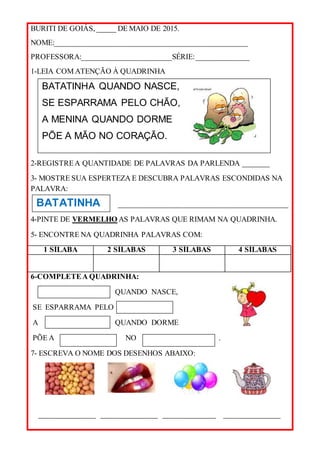BURITI DE GOIÁS, _____ DE MAIO DE 2015.
NOME:___________________________________________________
PROFESSORA:________________________SÉRIE:______________
1-LEIA COM ATENÇÃO À QUADRINHA
2-REGISTREA QUANTIDADE DE PALAVRAS DA PARLENDA _______
3- MOSTRE SUA ESPERTEZA E DESCUBRA PALAVRAS ESCONDIDAS NA
PALAVRA:
_____________________________________________
4-PINTE DE VERMELHO AS PALAVRAS QUE RIMAM NA QUADRINHA.
5- ENCONTRE NA QUADRINHA PALAVRAS COM:
1 SÍLABA 2 SÍLABAS 3 SÍLABAS 4 SÍLABAS
6-COMPLETEA QUADRINHA:
QUANDO NASCE,
SE ESPARRAMA PELO
A QUANDO DORME
PÕE A NO .
7- ESCREVA O NOME DOS DESENHOS ABAIXO:
_______________ _______________ ______________ _______________
BATATINHA QUANDO NASCE,
SE ESPARRAMA PELO CHÃO,
A MENINA QUANDO DORME
PÕE A MÃO NO CORAÇÃO.
BATATINHA