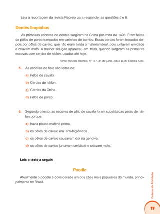 Caderno de Atividades 
17 
Leia a reportagem da revista Recreio para responder as questões 5 e 6: 
Dentes limpinhos 
As primeiras escovas de dentes surgiram na China por volta de 1498. Eram feitas 
de pêlos de porco trançados em varinhas de bambu. Essas cerdas foram trocadas de-pois 
por pêlos de cavalo, que não eram ainda o material ideal, pois juntavam umidade 
e criavam mofo. A melhor solução apareceu em 1938, quando surgiram as primeiras 
escovas com cerdas de náilon, usadas até hoje. 
Fonte: Revista Recreio, nº 177, 31 de julho, 2003, p.26, Editora Abril. 
5. As escovas de hoje são feitas de: 
a) Pêlos de cavalo. 
b) Cerdas de náilon. 
c) Cerdas da China. 
d) Pêlos de porco. 
6. Segundo o texto, as escovas de pêlo de cavalo foram substituídas pelas de nái-lon 
porque: 
a) havia pouca matéria prima. 
b) os pêlos de cavalo era anti-higiênicos . 
c) os pêlos de cavalo causavam dor na gengiva. 
d) os pêlos de cavalo juntavam umidade e criavam mofo. 
Leia o texto a seguir: 
Poodle 
Atualmente o poodle é considerado um dos cães mais populares do mundo, princi-palmente 
no Brasil. 
 
