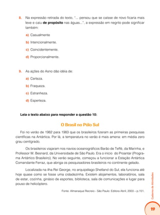 Caderno de Atividades 
19 
8. Na expressão retirada do texto, “... pensou que se caísse de novo ficaria mais 
leve e caiu de propósito nas águas...”, a expressão em negrito pode significar 
também: 
a) Casualmente 
b) Intencionalmente. 
c) Coincidentemente. 
d) Proporcionalmente. 
9. As ações do Asno dão idéia de: 
a) Certeza. 
b) Fraqueza. 
c) Estranheza. 
d) Esperteza. 
Leia o texto abaixo para responder a questão 10: 
O Brasil no Pólo Sul 
Foi no verão de 1982 para 1983 que os brasileiros fizeram as primeiras pesquisas 
científicas na Antártica. Por lá, a temperatura no verão é mais amena: em média zero 
grau centígrado. 
Os brasileiros viajaram nos navios oceanográficos Barão de Teffé, da Marinha, e 
Professor W. Besnard, da Universidade de São Paulo. Era o início do Proantar (Progra-ma 
Antártico Brasileiro). No verão seguinte, começou a funcionar a Estação Antártica 
Comandante Ferraz, que abriga os pesquisadores brasileiros no continente gelado. 
Localizada na ilha Rei George, no arquipélago Shetland do Sul, ela funciona até 
hoje quase como se fosse uma cidadezinha. Existem alojamentos, laboratórios, sala 
de estar, cozinha, ginásio de esportes, biblioteca, sala de comunicações e lugar para 
pouso de helicóptero. 
Fonte: Almanaque Recreio - São Paulo: Editora Abril, 2003 – p.151. 
 