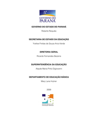 GOVERNO DO ESTADO DO PARANÁ 
Roberto Requião 
SECRETARIA DE ESTADO DA EDUCAÇÃO 
Yvelise Freitas de Souza Arco-Verde 
DIRETORIA GERAL 
Ricardo Fernandes Bezerra 
SUPERINTENDÊNCIA DA EDUCAÇÃO 
Alayde Maria Pinto Digiovanni 
DEPARTAMENTO DE EDUCAÇÃO BÁSICA 
Mary Lane Hutner 
2009 
 