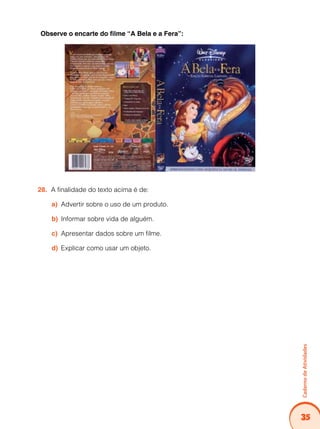 Caderno de Atividades 
35 
Observe o encarte do filme “A Bela e a Fera”: 
28. A finalidade do texto acima é de: 
a) Advertir sobre o uso de um produto. 
b) Informar sobre vida de alguém. 
c) Apresentar dados sobre um filme. 
d) Explicar como usar um objeto. 
 