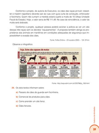 Caderno de Atividades 
37 
Conforme o projeto, de autoria do Executivo, os cães das raças pit bull, rotweil-ler 
e mastim napolitano deverão sair às ruas com guia curta de condução, enforcador 
e focinheira. Quem não cumprir a medida estará sujeito a multa de 10 Ufesp Unidade 
Fiscal do Estado). Hoje, o valor seria de R$ 111,49. No caso de reincidência, o valor da 
multa será dobrado. 
Conforme o projeto, qualquer pessoa poderá acionar a polícia ao ver um cão 
dessas três raças sem os devidos “equipamentos”. A proposta também obriga os pro-prietários 
dos animais em mantê-los em condições adequadas de segurança que im-possibilitem 
a evasão dos cães. 
Fonte: Folha Online – 23 outubro 2003 – 13h 37min 
Observe o infográfico: 
Fonte: http://veja.abril.com.br/220798/p_108.html 
29. Os dois textos informam sobre: 
a) Passeio de cães de guarda sem focinheira. 
b) Comercial de produtos para cães. 
c) Como prender um cão feroz. 
d) Cães ferozes. 
 