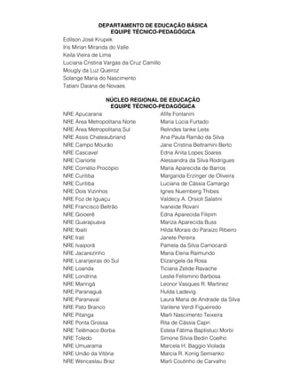 DEPARTAMENTO DE EDUCAÇÃO BÁSICA 
EQUIPE TÉCNICO-PEDAGÓGICA 
Edilson José Krupek 
Iris Mirian Miranda do Valle 
Keila Vieira de Lima 
Luciana Cristina Vargas da Cruz Camillo 
Mougly da Luz Queiroz 
Solange Maria do Nascimento 
Tatiani Daiana de Novaes 
NÚCLEO REGIONAL DE EDUCAÇÃO 
EQUIPE TÉCNICO-PEDAGÓGICA 
NRE Apucarana Afife Fontanini 
NRE Área Metropolitana Norte Maria Lúcia Furtado 
NRE Área Metropolitana Sul Relindes Ianke Leite 
NRE Assis Chateaubriand Ana Paula Ramão da Silva 
NRE Campo Mourão Jane Cristina Beltramini Berto 
NRE Cascavel Edna Anita Lopes Soares 
NRE Cianorte Alessandra da Silva Rodrigues 
NRE Cornélio Procópio Maria Aparecida de Barros 
NRE Curitiba Margarida Erzinger de Oliveira 
NRE Curitiba Luciana de Cássia Camargo 
NRE Dois Vizinhos Ignes Nuernberg Thibes 
NRE Foz de Iguaçu Valdecy A. Orsioli Salatini 
NRE Francisco Beltrão Ivaneide Rovani 
NRE Goioerê Edna Aparecida Filipim 
NRE Guarapuava Mariza Aparecida Buss 
NRE Ibaiti Hilda Morais do Paraizo Ribeiro 
NRE Irati Janete Pereira 
NRE Ivaiporã Pamela da Silva Camocardi 
NRE Jacarezinho Maria Elena Raimundo 
NRE Laranjeiras do Sul Elizangela da Rosa 
NRE Loanda Ticiana Zelide Ravache 
NRE Londrina Leslie Felismino Barbosa 
NRE Maringá Leonor Vasques R. Martinez 
NRE Paranaguá Hulda Ladevig 
NRE Paranavaí Laura Maria de Andrade da Silva 
NRE Pato Branco Varilene Verdi Figueiredo 
NRE Pitanga Marli Nascimento Teixeira 
NRE Ponta Grossa Rita de Cássia Capri 
NRE Telêmaco Borba Estela Fátima Baptistuci Morbi 
NRE Toledo Simone Silvia Bedin Coelho 
NRE Umuarama Marcela H. Baggio Violada 
NRE União da Vitória Marcia R. Konig Semianko 
NRE Wenceslau Braz Marli Coutinho de Carvalho 
 