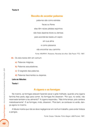 40Língua Portuguesa – Anos Iniciais do Ensino Fundamental - Prova Brasil - 2009 
Texto II 
Receita de acordar palavras 
palavras são como estrelas 
facas ou flores 
elas têm raízes pétalas espinhos 
são lisas ásperas leves ou densas 
para acordá-las basta um sopro 
em sua alma 
e como pássaros 
vão encontrar seu caminho 
Fonte: MURRAY, Roseana. Receitas de olhar. São Paulo: FTD, 1997. 
32. Os dois textos têm em comum: 
a) Palavras mágicas. 
b) Palavras assustadoras. 
c) O segredo das palavras. 
d) Palavras fascinantes ou ásperas. 
Leia as fábulas: 
Texto I 
A cigarra e as formigas 
No inverno, as formigas estavam fazendo secar o grão molhado, quando uma cigarra 
faminta lhes pediu algo para comer. As formigas lhe disseram: “Por que, no verão, não 
reservaste também o teu alimento?” A cigarra respondeu: “Não tinha tempo, pois cantava 
melodiosamente”. E as formigas, rindo, disseram: “Pois bem, se cantavas no verão, dan-ça 
agora no inverno. 
A fábula mostra que não se deve negligenciar em nenhum trabalho, para evitar tristeza 
e perigos. 
Fonte: Esopo. Fábulas. Porto Alegre: L&M Pocket, 1997. 
 