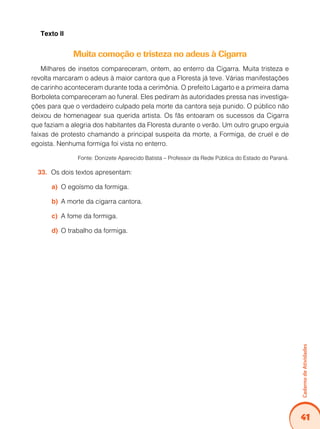 Caderno de Atividades 
41 
Texto II 
Muita comoção e tristeza no adeus à Cigarra 
Milhares de insetos compareceram, ontem, ao enterro da Cigarra. Muita tristeza e 
revolta marcaram o adeus à maior cantora que a Floresta já teve. Várias manifestações 
de carinho aconteceram durante toda a cerimônia. O prefeito Lagarto e a primeira dama 
Borboleta compareceram ao funeral. Eles pediram às autoridades pressa nas investiga-ções 
para que o verdadeiro culpado pela morte da cantora seja punido. O público não 
deixou de homenagear sua querida artista. Os fãs entoaram os sucessos da Cigarra 
que faziam a alegria dos habitantes da Floresta durante o verão. Um outro grupo erguia 
faixas de protesto chamando a principal suspeita da morte, a Formiga, de cruel e de 
egoísta. Nenhuma formiga foi vista no enterro. 
Fonte: Donizete Aparecido Batista – Professor da Rede Pública do Estado do Paraná. 
33. Os dois textos apresentam: 
a) O egoísmo da formiga. 
b) A morte da cigarra cantora. 
c) A fome da formiga. 
d) O trabalho da formiga. 
 