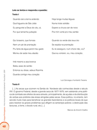 42Língua Portuguesa – Anos Iniciais do Ensino Fundamental - Prova Brasil - 2009 
Leia os textos e responda a questão: 
Texto I 
Quando oiei a terrra ardendo 
Quá fogueira de São João 
Eu perguntei a Deus do céu, ai, 
Pur que tamanha judiação 
Qui braseiro, que fornaia 
Nem um pé de prantação 
Pru farta da água perdi meu gado 
Morreu de sede meu alazão 
Inté mesmo a asa branca 
Bateu asas do sertão 
Entonce eu disse, adeus Rosinha 
Guarda contigo meu coração 
Hoje longe muitas léguas 
Numa triste solidão 
Espero a chuva cair de novo 
Pra mim vortá pro meu sertão 
Quando os verde dos teus óio 
Se espáia na prantação 
Eu te asseguro, num chore não, viu? 
Que eu vortarei, viu, meu coração. 
Luiz Gonzaga e Humberto Teixeira 
Texto II 
[...] As secas que ocorrem no Sertão do Nordeste são conhecidas desde o século 
XVI. O governo Federal, desde a grande seca de 1877-1879, vem adotando uma políti-ca 
de combate aos efeitos da seca através, principalmente, de açudes e da distribuição 
de verbas aos prefeitos das áreas atingidas pelas secas. Essa política, no entanto, tem 
servido muito mais para beneficiar os grandes fazendeiros e os políticos locais do que 
para resolver os graves problemas que afligem os sertanejos pobres: a destruição das 
lavouras, a fome, o êxodo rural, etc.[...] 
Marcos de Amorim Coelho 
 