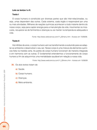 44Língua Portuguesa – Anos Iniciais do Ensino Fundamental - Prova Brasil - 2009 
Leia os textos I e II: 
Texto I 
O corpo humano é constituído por diversas partes que são inter-relacionadas, ou 
seja, umas dependem das outras. Cada sistema, cada órgão é responsável por uma 
ou mais atividades. Milhares de reações químicas acontecem a todo instante dentro do 
nosso corpo, seja para captar energia para a manutenção da vida, movimentar os mús-culos, 
recuperar-se de ferimentos e doenças ou se manter na temperatura adequada à 
vida. 
Fonte: http://www.webciencia.com/11_00menu.htm - Acesso em 15/06/08. 
Texto II 
Há milhões de anos, o corpo humano vem se transformando e evoluindo para se adap-tar 
ao ambiente e desenvolver o seu ser. Nosso corpo é uma mistura de elementos quími-cos 
feita na medida certa. As partes do corpo humano funcionam de maneira integrada 
e em harmonia com as outras. É fundamental entendermos o funcionamento do corpo 
humano a fim de adquirirmos uma mentalidade saudável em relação a nossa vida. 
Fonte: http://www.webciencia.com/11_00menu.htm - Acesso em 15/06/08 
36. Os dois textos tratam de: 
a) Saúde. 
b) Corpo humano. 
c) Doenças. 
d) Meio-ambiente. 
 