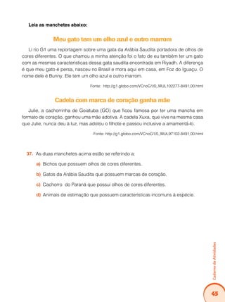 Caderno de Atividades 
45 
Leia as manchetes abaixo: 
Meu gato tem um olho azul e outro marrom 
Li no G1 uma reportagem sobre uma gata da Arábia Saudita portadora de olhos de 
cores diferentes. O que chamou a minha atenção foi o fato de eu também ter um gato 
com as mesmas características dessa gata saudita encontrada em Riyadh. A diferença 
é que meu gato é persa, nasceu no Brasil e mora aqui em casa, em Foz do Iguaçu. O 
nome dele é Bunny. Ele tem um olho azul e outro marrom. 
Fonte: http://g1.globo.com/VCnoG1/0,,MUL102277-8491,00.html 
Cadela com marca de coração ganha mãe 
Julie, a cachorrinha de Goiatuba (GO) que ficou famosa por ter uma mancha em 
formato de coração, ganhou uma mãe adotiva. A cadela Xuxa, que vive na mesma casa 
que Julie, nunca deu à luz, mas adotou o filhote e passou inclusive a amamentá-lo. 
Fonte: http://g1.globo.com/VCnoG1/0,,MUL97102-8491,00.html 
37. As duas manchetes acima estão se referindo a: 
a) Bichos que possuem olhos de cores diferentes. 
b) Gatos da Arábia Saudita que possuem marcas de coração. 
c) Cachorro do Paraná que possui olhos de cores diferentes. 
d) Animais de estimação que possuem características incomuns à espécie. 
 