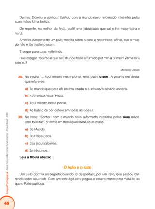 48Língua Portuguesa – Anos Iniciais do Ensino Fundamental - Prova Brasil - 2009 
Dormiu. Dormiu e sonhou. Sonhou com o mundo novo reformado inteirinho pelas 
suas mãos. Uma beleza! 
De repente, no melhor da festa, plaft! uma jabuticaba que cai e lhe esborracha o 
nariz. 
Américo desperta de um pulo; medita sobre o caso e reconhece, afinal, que o mun-do 
não é tão malfeito assim. 
E segue para casa, refletindo: 
Que espiga! Pois não é que se o mundo fosse arrumado por mim a primeira vítima teria 
sido eu? 
Monteiro Lobato 
38. No trecho “... Aqui mesmo neste pomar, tens prova disso.” A palavra em desta-que 
refere-se: 
a) Ao mundo que para ele estava errado e a natureza só fazia asneira. 
b) A Américo Pisca- Pisca. 
c) Aqui mesmo neste pomar. 
d) Ao hábito de pôr defeito em todas as coisas. 
39. No frase: “Sonhou com o mundo novo reformado inteirinho pelas suas mãos. 
Uma beleza!”, o termo em destaque refere-se às mãos: 
a) Do Mundo. 
b) Do Pisca-pisca. 
c) Das jabuticabeiras. 
d) Da Natureza. 
Leia a fábula abaixo: 
O leão e o rato 
Um Leão dormia sossegado, quando foi despertado por um Rato, que passou cor-rendo 
sobre seu rosto. Com um bote ágil ele o pegou, e estava pronto para matá-lo, ao 
que o Rato suplicou: 
 