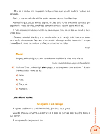 Caderno de Atividades 
49 
- Ora, se o senhor me poupasse, tenho certeza que um dia poderia retribuir sua 
bondade. 
Rindo por achar ridícula a idéia, assim mesmo, ele resolveu libertá-lo. 
Aconteceu que, pouco tempo depois, o Leão caiu numa armadilha colocada por 
caçadores. Preso ao chão, amarrado por fortes cordas, sequer podia mexer-se. 
O Rato, reconhecendo seu rugido, se aproximou e roeu as cordas até deixá-lo livre. 
Então disse: 
- O senhor riu da idéia de que eu jamais seria capaz de ajudá-lo. Nunca esperava 
receber de mim qualquer favor em troca do seu! Mas agora sabe, que mesmo um pe-queno 
Rato é capaz de retribuir um favor a um poderoso Leão. 
Esopo 
Moral: 
Os pequenos amigos podem se revelar os melhores e mais leais aliados. 
Fonte: http://sitededicas.uol.com.br/fabula3a.htm 
40. Na frase “Com um bote ágil ele o pegou, e estava pronto para matá-lo...” A pala-vra 
destacada refere-se ao: 
a) Leão. 
b) Rato. 
c) Caçador. 
d) Narrador. 
Leia a fábula abaixo: 
A Cigarra e a Formiga 
A cigarra passou todo o verão cantando, juntando seus grãos. 
Quando chegou o inverno, a cigarra veio à casa da formiga pedir que lhe desse o 
que comer. 
A formiga então perguntou a ela: 
 