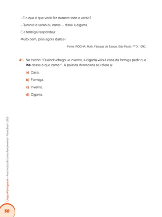 50Língua Portuguesa – Anos Iniciais do Ensino Fundamental - Prova Brasil - 2009 
- E o que é que você fez durante todo o verão? 
- Durante o verão eu cantei – disse a cigarra. 
E a formiga respondeu: 
Muito bem, pois agora dance! 
Fonte: ROCHA, Ruth. Fábulas de Esopo. São Paulo: FTD, 1993. 
41. No trecho: “Quando chegou o inverno, a cigarra veio à casa da formiga pedir que 
lhe desse o que comer”. A palavra destacada se refere a: 
a) Casa. 
b) Formiga. 
c) Inverno. 
d) Cigarra. 
 