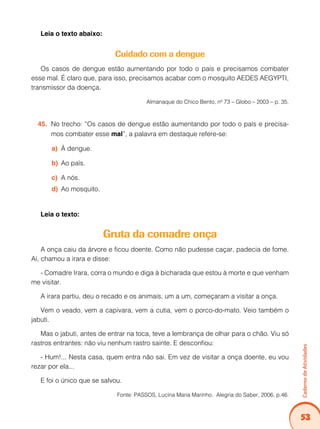 Caderno de Atividades 
53 
Leia o texto abaixo: 
Cuidado com a dengue 
Os casos de dengue estão aumentando por todo o país e precisamos combater 
esse mal. É claro que, para isso, precisamos acabar com o mosquito AEDES AEGYPTI, 
transmissor da doença. 
Almanaque do Chico Bento, nº 73 – Globo – 2003 – p. 35. 
45. No trecho: “Os casos de dengue estão aumentando por todo o país e precisa-mos 
combater esse mal”, a palavra em destaque refere-se: 
a) À dengue. 
b) Ao país. 
c) A nós. 
d) Ao mosquito. 
Leia o texto: 
Gruta da comadre onça 
A onça caiu da árvore e ficou doente. Como não pudesse caçar, padecia de fome. 
Aí, chamou a irara e disse: 
- Comadre Irara, corra o mundo e diga à bicharada que estou à morte e que venham 
me visitar. 
A irara partiu, deu o recado e os animais, um a um, começaram a visitar a onça. 
Vem o veado, vem a capivara, vem a cutia, vem o porco-do-mato. Veio também o 
jabuti. 
Mas o jabuti, antes de entrar na toca, teve a lembrança de olhar para o chão. Viu só 
rastros entrantes: não viu nenhum rastro sainte. E desconfiou: 
- Hum!... Nesta casa, quem entra não sai. Em vez de visitar a onça doente, eu vou 
rezar por ela... 
E foi o único que se salvou. 
Fonte: PASSOS, Lucina Maria Marinho. Alegria do Saber, 2006, p.46. 
 
