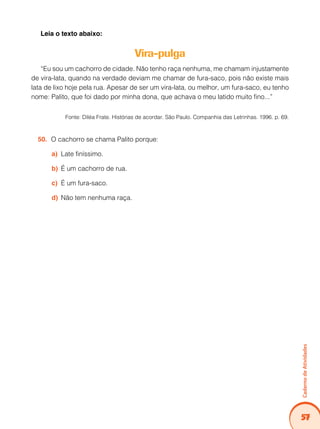 Caderno de Atividades 
57 
Leia o texto abaixo: 
Vira-pulga 
“Eu sou um cachorro de cidade. Não tenho raça nenhuma, me chamam injustamente 
de vira-lata, quando na verdade deviam me chamar de fura-saco, pois não existe mais 
lata de lixo hoje pela rua. Apesar de ser um vira-lata, ou melhor, um fura-saco, eu tenho 
nome: Palito, que foi dado por minha dona, que achava o meu latido muito fino...” 
Fonte: Diléa Frate. Histórias de acordar. São Paulo. Companhia das Letrinhas. 1996. p. 69. 
50. O cachorro se chama Palito porque: 
a) Late finíssimo. 
b) É um cachorro de rua. 
c) É um fura-saco. 
d) Não tem nenhuma raça. 
 