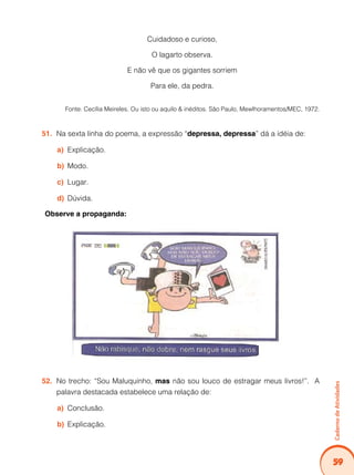 Caderno de Atividades 
59 
Cuidadoso e curioso, 
O lagarto observa. 
E não vê que os gigantes sorriem 
Para ele, da pedra. 
Fonte: Cecília Meireles. Ou isto ou aquilo & inéditos. São Paulo, Mewlhoramentos/MEC, 1972. 
51. Na sexta linha do poema, a expressão “depressa, depressa” dá a idéia de: 
a) Explicação. 
b) Modo. 
c) Lugar. 
d) Dúvida. 
Observe a propaganda: 
52. No trecho: “Sou Maluquinho, mas não sou louco de estragar meus livros!”. A 
palavra destacada estabelece uma relação de: 
a) Conclusão. 
b) Explicação. 
 